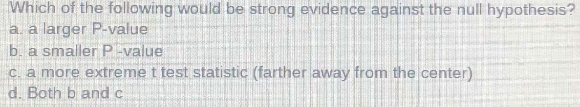 Which of the following would be strong evidence against the null hypothesis?
a. a larger P-value
b. a smaller P-value
C. a more extreme t test statistic (farther away from the center)
d. Both b and c
