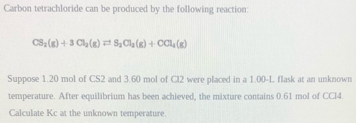 Carbon tetrachloride can be produced by the following reaction:
CS2(g)+3 Cl2 (g)S, Cla (s) +CCL, (g)
Suppose 1.20 mol of CS2 and 3.60 mol of Cl2 were placed in a 1.00-L flask at an unknown
temperature. After equilibrium has been achieved, the mixture contains 0.61 mol of CC14.
Calculate Kc at the unknown temperature.
