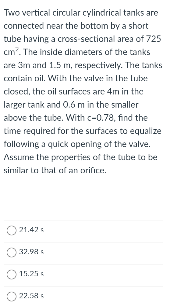 Two vertical circular cylindrical tanks are
connected near the bottom by a short
tube having a cross-sectional area of 725
cm?. The inside diameters of the tanks
are 3m and 1.5 m, respectively. The tanks
contain oil. With the valve in the tube
closed, the oil surfaces are 4m in the
larger tank and 0.6 m in the smaller
above the tube. With c=0.78, find the
time required for the surfaces to equalize
following a quick opening of the valve.
Assume the properties of the tube to be
similar to that of an orifice.
21.42 s
32.98 s
15.25 s
22.58 s
