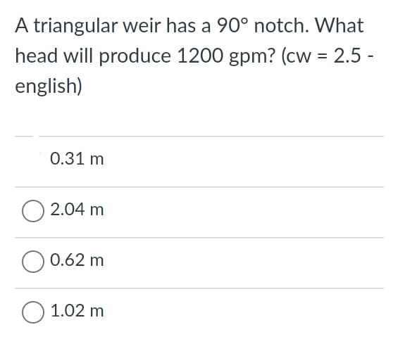 A triangular weir has a 90° notch. What
head will produce 1200 gpm? (cw = 2.5 -
english)
0.31 m
O 2.04 m
O 0.62 m
1.02 m
