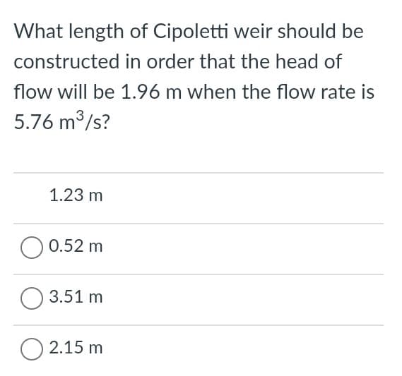 What length of Cipoletti weir should be
constructed in order that the head of
flow will be 1.96 m when the flow rate is
5.76 m3/s?
1.23 m
0.52 m
3.51 m
2.15 m
