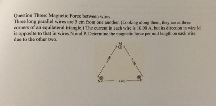 Question Three: Magnetic Force between wires.
Three long parallel wires are 5 cm from one another. (Looking along them, they are at three
corners of an equilateral triangle.) The current in each wire is 10.00 A, but its direction in wire M
is opposite to that in wires N and P. Determine the magnetic force per unit length on each wire
due to the other two.
M
sem
5cm
