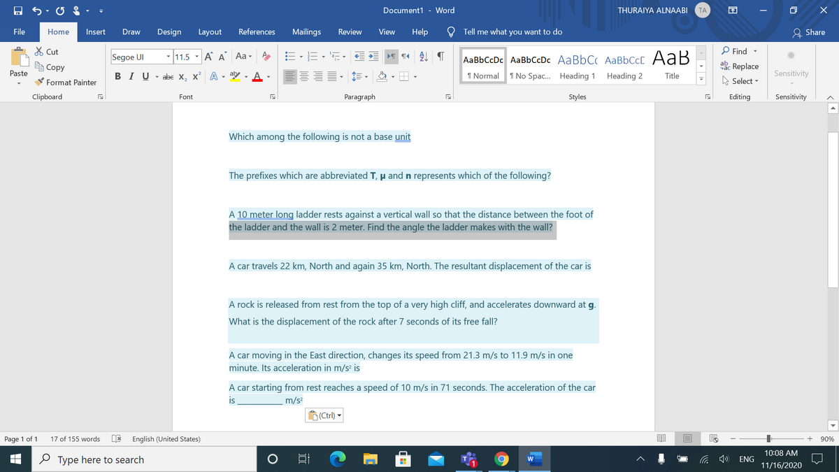 Document1 - Word
THURAIYA ALNAABI
ТА
困
File
Help
& Share
Home
Insert
Draw
Design
Layout
References
Mailings
Review
View
Tell me what you want to do
X Cut
P Find
Segoe UI
-11.5 - AA Aa -
T T AL
AаBЬСcDc AaBЬСcDc AaBbC( AаBbСCcL A ав
A Copy
abc Replace
Paste
BIU- abe X, x A
aly
A
I Normal
1 No Spac... Heading 1
Heading 2
Title
Sensitivity
Format Painter
Select -
Clipboard
Font
Paragraph
Styles
Editing
Sensitivity
Which among the following is not a base unit
The prefixes which are abbreviated T, µ and n represents which of the following?
A 10 meter long ladder rests against a vertical wall so that the distance between the foot of
the ladder and the wall is 2 meter. Find the angle the ladder makes with the wall?
A car travels 22 km, North and again 35 km, North. The resultant displacement of the car is
A rock is released from rest from the top of a very high cliff, and accelerates downward at g.
What is the displacement of the rock after 7 seconds of its free fall?
A car moving in the East direction, changes its speed from 21.3 m/s to 11.9 m/s in one
minute. Its acceleration in m/s² is
A car starting from rest reaches a speed of 10 m/s in 71 seconds. The acceleration of the car
is
m/s?
(Ctrl) -
Page 1 of 1
17 of 155 words
DE
English (United States)
90%
10:08 AM
O Type here to search
ENG
11/16/2020
