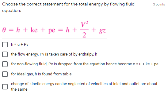 Choose the correct statement for the total energy by flowing fluid
3 points
equation:
V²
+ gz
0 = h + ke + pe = h +
2
h =u+ Pv
the flow energy, Pv is taken care of by enthalpy, h
for non-flowing fluid, Pv is dropped from the equation hence become e = u + ke + pe
for ideal gas, h is found from table
change of kinetic energy can be neglected of velocities at inlet and outlet are about
the same
