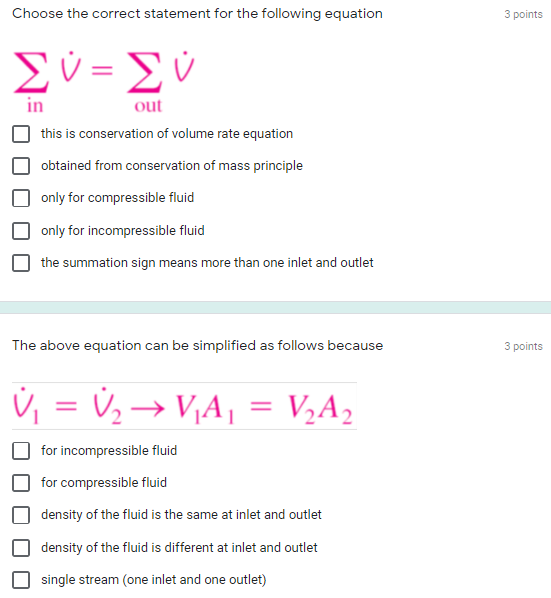 Choose the correct statement for the following equation
3 points
Σύ-Σν
out
this is conservation of volume rate equation
obtained from conservation of mass principle
only for compressible fluid
only for incompressi
fluid
the summation sign means more than one inlet and outlet
The above equation can be simplified as follows because
3 points
Ú, = V½→ V,A¡ = V½A,
%3D
for incompressible fluid
for compressible fluid
density of the fluid is the same at inlet and outlet
density of the fluid is different at inlet and outlet
single stream (one inlet and one outlet)
