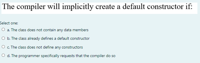 The compiler will implicitly create a default constructor if:
Select one:
O a. The class does not contain any data members
O b. The class already defines a default constructor
O . The class does not define any constructors
O d. The programmer specifically requests that the compiler do so
