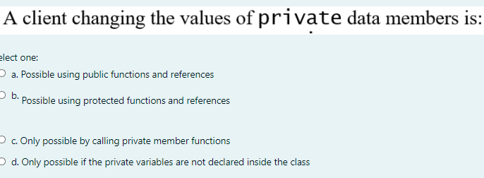 A client changing the values of private data members is:
elect one:
O a. Possible using public functions and references
- b. Possible using protected functions and references
Oc. Only possible by calling private member functions
O d. Only possible if the private variables are not declared inside the class
