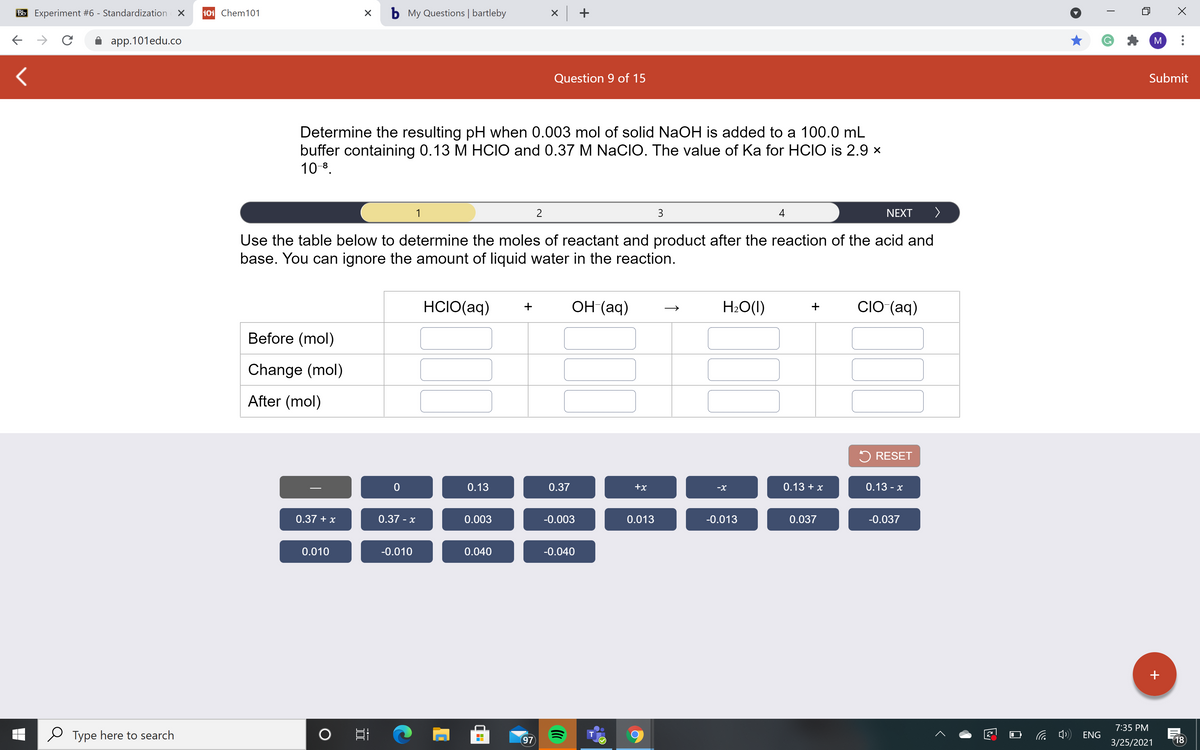 Bb Experiment #6 - Standardization X
101 Chem101
b My Questions | bartleby
X +
app.101edu.co
M
Question 9 of 15
Submit
Determine the resulting pH when 0.003 mol of solid NaOH is added to a 100.0 mL
buffer containing 0.13 M HCIO and 0.37 M NaCIO. The value of Ka for HCIO is 2.9 x
10 8.
3
4
NEXT
>
Use the table below to determine the moles of reactant and product after the reaction of the acid and
base. You can ignore the amount of liquid water in the reaction.
HCIO(aq)
ОН (аq)
H2O(1)
CIO (aq)
Before (mol)
Change (mol)
After (mol)
5 RESET
0.13
0.37
+x
0.13 + x
0.13 -
-X
0.37 + x
0.37 - x
0.003
-0.003
0.013
-0.013
0.037
-0.037
0.010
-0.010
0.040
-0.040
+
7:35 PM
Type here to search
ENG
T
97
3/25/2021
18
+
II
