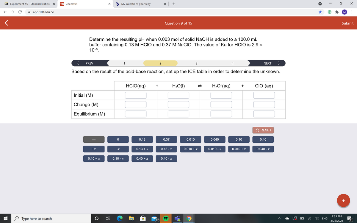 Bb Experiment #6 - Standardization X
101 Chem101
b My Questions | bartleby
X +
app.101edu.co
M
Question 9 of 15
Submit
Determine the resulting pH when 0.003 mol of solid NaOH is added to a 100.0 mL
buffer containing 0.13 M HCIO and 0.37 M NaCIO. The value of Ka for HCIO is 2.9 x
10 8.
PREV
1
3
4
NEXT
>
Based on the result of the acid-base reaction, set up the ICE table in order to determine the unknown.
HCIO(aq)
H2O(1)
H;O*(aq)
CIO (aq)
+
+
Initial (M)
Change (M)
Equilibrium (M)
5 RESET
0.13
0.37
0.010
0.040
0.10
0.40
+x
0.13 + x
0.13- х
0.010 + x
0.010 - x
0.040 + x
0.040 - x
-X
0.10 + x
0.10 - x
0.40 + x
0.40 - x
+
7:35 PM
Type here to search
ENG
T
97
3/25/2021
18
1L
II
