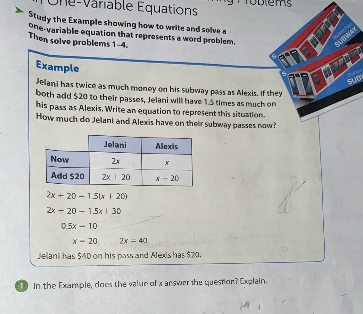 able Equations
Study the Example showing how to write and solve a
one-variable equation that represents a word problem.
Then solve problems 1-4.
Student PasS
SUBWAY
Example
Jelani has twice as much money on his subway pass as Alexis. If they
both add $20 to their passes, Jelani will have 1.5 times as much on
his
Student
SUBW
pass as Alexis. Write an equation to represent this situation.
How much do Jelani and Alexis have on their subway passes now?
Jelani
Alexis
Now
2х
Add $20
2x + 20
x + 20
2x + 20 = 1.5(x + 20)
2x + 20 = 1.5x+ 30
0.5x = 10
X= 20
2x = 40
Jelani has $40 on his pass and Alexis has $20.
In the Example, does the value of x answer the question? Explain.
