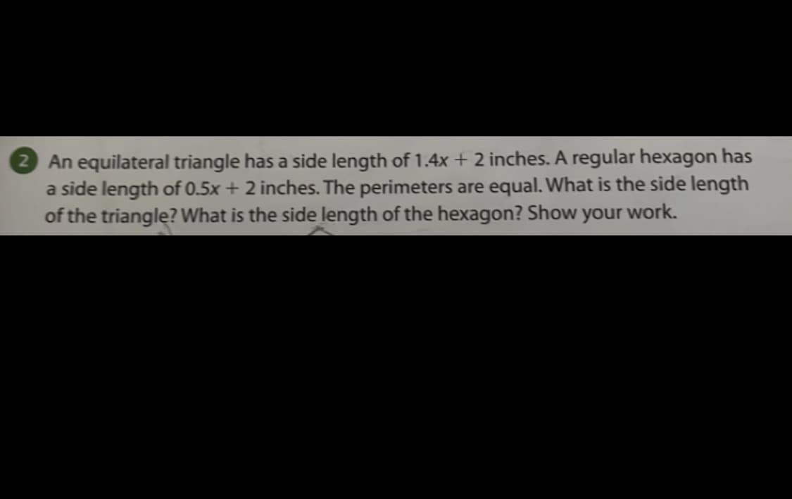 2 An equilateral triangle has a side length of 1.4x + 2 inches. A regular hexagon has
a side length of 0.5x + 2 inches. The perimeters are equal. What is the side length
of the triangle? What is the side length of the hexagon? Show your work.
