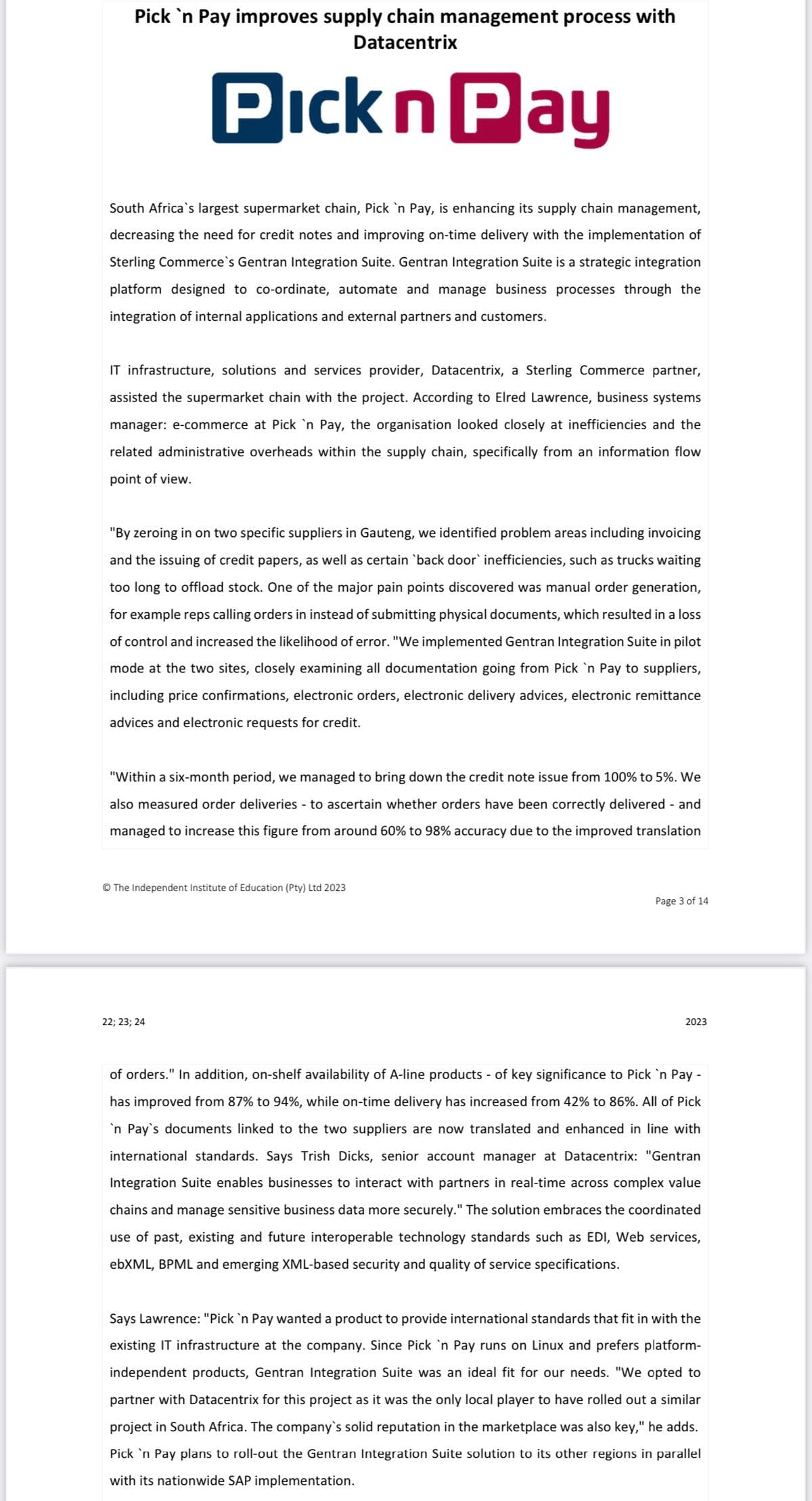 Pick 'n Pay improves supply chain management process with
Datacentrix
Pick n Pay
South Africa's largest supermarket chain, Pick 'n Pay, is enhancing its supply chain management,
decreasing the need for credit notes and improving on-time delivery with the implementation of
Sterling Commerce`s Gentran Integration Suite. Gentran Integration Suite is a strategic integration
platform designed to co-ordinate, automate and manage business processes through the
integration of internal applications and external partners and customers.
IT infrastructure, solutions and services provider, Datacentrix, a Sterling Commerce partner,
assisted the supermarket chain with the project. According to Elred Lawrence, business systems
manager: e-commerce at Pick 'n Pay, the organisation looked closely at inefficiencies and the
related administrative overheads within the supply chain, specifically from an information flow
point of view.
"By zeroing in on two specific suppliers in Gauteng, we identified problem areas including invoicing
and the issuing of credit papers, as well as certain `back door` inefficiencies, such as trucks waiting
too long to offload stock. One of the major pain points discovered was manual order generation,
for example reps calling orders in instead of submitting physical documents, which resulted in a loss
of control and increased the likelihood of error. "We implemented Gentran Integration Suite in pilot
mode at the two sites, closely examining all documentation going from Pick 'n Pay to suppliers,
including price confirmations, electronic orders, electronic delivery advices, electronic remittance
advices and electronic requests for credit.
"Within a six-month period, we managed to bring down the credit note issue from 100% to 5%. We
also measured order deliveries - to ascertain whether orders have been correctly delivered - and
managed to increase this figure from around 60% to 98% accuracy due to the improved translation
© The Independent Institute of Education (Pty) Ltd 2023
22; 23; 24
Page 3 of 14
2023
of orders." In addition, on-shelf availability of A-line products - of key significance to Pick 'n Pay -
has improved from 87% to 94%, while on-time delivery has increased from 42% to 86%. All of Pick
'n Pay's documents linked to the two suppliers are now translated and enhanced in line with
international standards. Says Trish Dicks, senior account manager at Datacentrix: "Gentran
Integration Suite enables businesses to interact with partners in real-time across complex value
chains and manage sensitive business data more securely." The solution embraces the coordinated
use of past, existing and future interoperable technology standards such as EDI, Web services,
ebXML, BPML and emerging XML-based security and quality of service specifications.
Says Lawrence: "Pick 'n Pay wanted a product to provide international standards that fit in with the
existing IT infrastructure at the company. Since Pick 'n Pay runs on Linux and prefers platform-
independent products, Gentran Integration Suite was an ideal fit for our needs. "We opted to
partner with Datacentrix for this project as it was the only local player to have rolled out a similar
project in South Africa. The company's solid reputation in the marketplace was also key," he adds.
Pick 'n Pay plans to roll-out the Gentran Integration Suite solution to its other regions in parallel
with its nationwide SAP implementation.