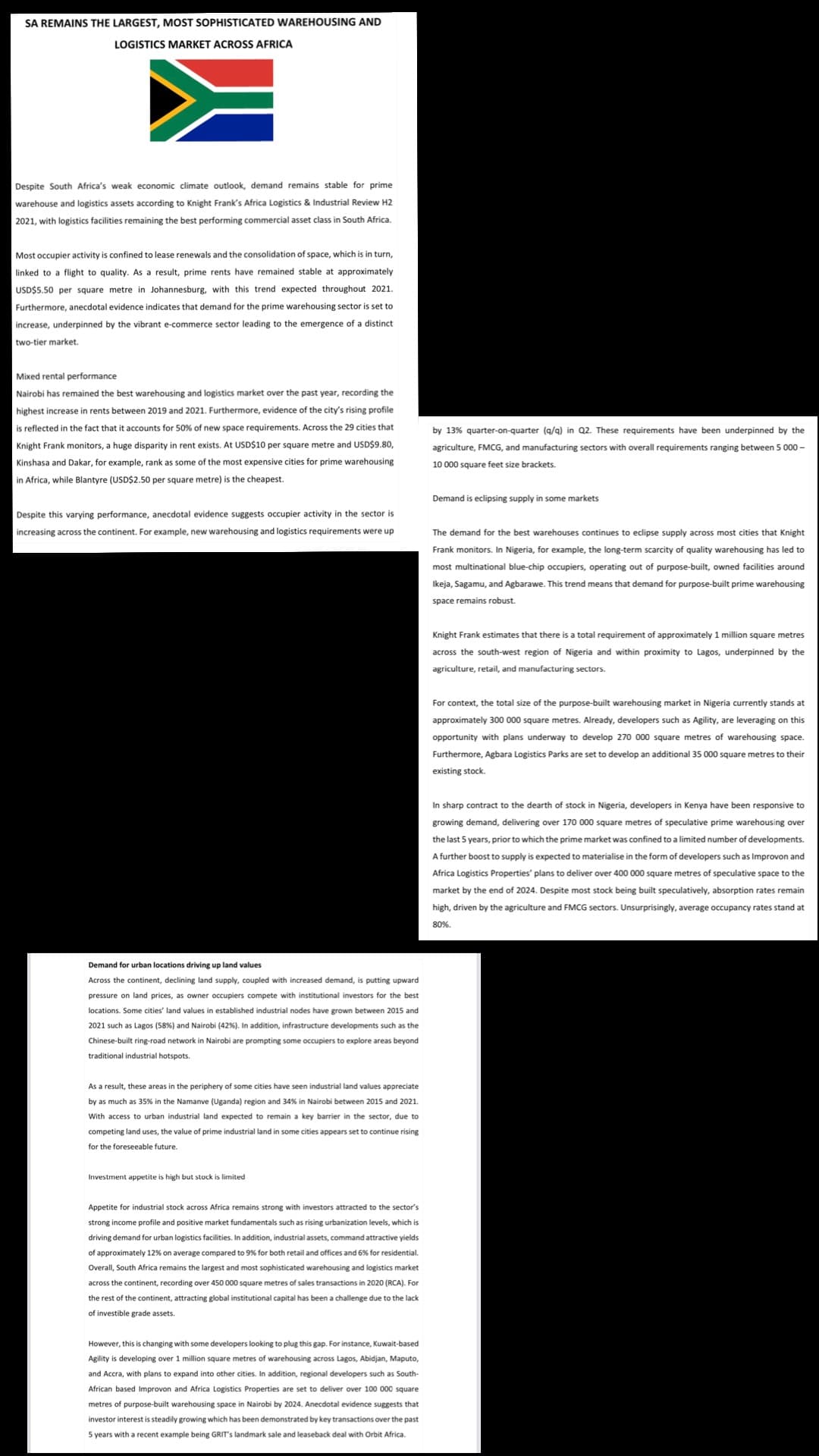SA REMAINS THE LARGEST, MOST SOPHISTICATED WAREHOUSING AND
LOGISTICS MARKET ACROSS AFRICA
Despite South Africa's weak economic climate outlook, demand remains stable for prime
warehouse and logistics assets according to Knight Frank's Africa Logistics & Industrial Review H2
2021, with logistics facilities remaining the best performing commercial asset class in South Africa.
Most occupier activity is confined to lease renewals and the consolidation of space, which is in turn,
linked to a flight to quality. As a result, prime rents have remained stable at approximately
USD$5.50 per square metre in Johannesburg, with this trend expected throughout 2021.
Furthermore, anecdotal evidence indicates that demand for the prime warehousing sector is set to
increase, underpinned by the vibrant e-commerce sector leading to the emergence a distinct
two-tier market.
Mixed rental performance
Nairobi has remained the best warehousing and logistics market over the past year, recording the
highest increase in rents between 2019 and 2021. Furthermore, evidence of the city's rising profile
is reflected in the fact that it accounts for 50% of new space requirements. Across the 29 cities that
Knight Frank monitors, a huge disparity in rent exists. At USD$10 per square metre and USD$9.80,
Kinshasa and Dakar, for example, rank as some of the most expensive cities for prime warehousing
in Africa, while Blantyre (USD$2.50 per square metre) is the cheapest.
Despite this varying performance, anecdotal evidence suggests occupier activity in the sector is
increasing across the continent. For example, new warehousing and logistics requirements were up
Demand for urban locations driving up land values
Across the continent, declining land supply, coupled with increased demand, is putting upward
pressure on land prices, as owner occupiers compete with institutional investors for the best
locations. Some cities' land values in established industrial nodes have grown between 2015 and
2021 such as Lagos (58%) and Nairobi (42% ). In addition, infrastructure developments such as the
Chinese-built ring-road network Nairobi are prompting some occupiers to explore areas beyond
traditional industrial hotspots.
As a result, these areas in the periphery of some cities have seen industrial land values appreciate
by as much as 35% in the Namanve (Uganda) region and 34% in Nairobi between 2015 and 2021.
With access to urban industrial land expected to remain a key barrier in the sector, due to
competing land uses, the value of prime industrial land in some cities appears set to continue rising
for the foreseeable future.
Investment appetite is high but stock is limited
Appetite for industrial stock across Africa remains strong with investors attracted to the sector's
strong income profile and positive market fundamentals such as rising urbanization levels, which is
driving demand for urban logistics facilities. In addition, industrial assets, command attractive yields
of approximately 12% on average compared to 9% for both retail and offices and 6% for residential.
Overall, South Africa remains the largest and most sophisticated warehousing and logistics market
across the continent, recording over 450 000 square metres of sales transactions in 2020 (RCA). For
the rest of the continent, attracting global institutional capital has been a challenge due to the lack
investible grade assets.
However, this is changing with some developers looking to plug this gap. For instance, Kuwait-based
Agility is developing over 1 million square metres of warehousing across Lagos, Abidjan, Maputo,
and Accra, with plans to expand into other cities. In addition, regional developers such as South-
African based Improvon and Africa Logistics Properties are set to deliver over 100 000 square
metres of purpose-built warehousing space in Nairobi by 2024. Anecdotal evidence suggests that
investor interest is steadily growing which has been demonstrated by key transactions over the past
5 years with a recent example being GRIT's landmark sale and leaseback deal with Orbit Africa.
by 13% quarter-on-quarter (q/q) in Q2. These requirements have been underpinned by the
agriculture, FMCG, and manufacturing sectors with overall requirements ranging between 5 000-
10 000 square feet size brackets.
Demand is eclipsing supply in some markets
The demand for the best warehouses continues to eclipse supply across most cities that Knight
Frank monitors. In Nigeria, for example, the long-term scarcity of quality warehousing has led to
most multinational blue-chip occupiers, operating out of purpose-built, owned facilities around
Ikeja, Sagamu, and Agbarawe. This trend means that demand for purpose-built prime warehousing
space remains robust.
Knight Frank estimates that there is a total requirement of approximately 1 million square metres
across the south-west region of Nigeria and within proximity to Lagos, underpinned by the
agriculture, retail, and manufacturing sectors.
For context, the total size of the purpose-built warehousing market in Nigeria currently stands at
approximately 300 000 square metres. Already, developers such as Agility, are leveraging on this
opportunity with plans underway to develop 270 000 square metres of warehousing space.
Furthermore, Agbara Logistics Parks are set to develop an additional 35 000 square metres to their
existing stock.
In sharp contract to the dearth of stock in Nigeria, developers in Kenya have been responsive to
growing demand, delivering over 170 000 square metres of speculative prime warehousing over
the last 5 years, prior to which the prime market was confined to a limited number of developments.
A further boost to supply is expected to materialise in the form of developers such as Improvon and
Africa Logistics Properties' plans to deliver over 400 000 square metres of speculative space to the
market by the end of 2024. Despite most stock being built speculatively, absorption rates remain
high, driven by the agriculture and FMCG sectors. Unsurprisingly, average occupancy rates stand at
80%