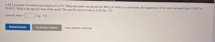 A 23,7 g sample of a metal was heated to 61.67"C. When the metal was placed into 24.1 g of water in a calorimeter, the temperature of the water increased from 25.00'C to
30.00°C. What is the specific heat of the metal? The specific heat of water is 4.18 g "C).
Specific beat = [
Submit Answer
Try Another Version
1 hem attempt remaining
