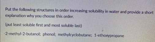 Put the following structures in order increasing solubility in water and provide a short
explanation why you choose this order.
(put least soluble first and most soluble last)
2-methyl-2-butanol; phenol; methylcyclobutane; 1-ethoxypropane
