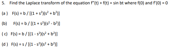 5. Find the Laplace transform of the equation f" (t) + f(t) = sin bt where f(0) and f'(0) = 0
(a ) F(s) = b / [(1 + s?)(s² + b²)]
(b) F(s) = b/ [(1 + s?)(s² - b?)]
( c) F(s) = b/ [(1 - s?)(s² + b?)]
(d) F(s) = s / [(1 - s²)(s² + b²)]
