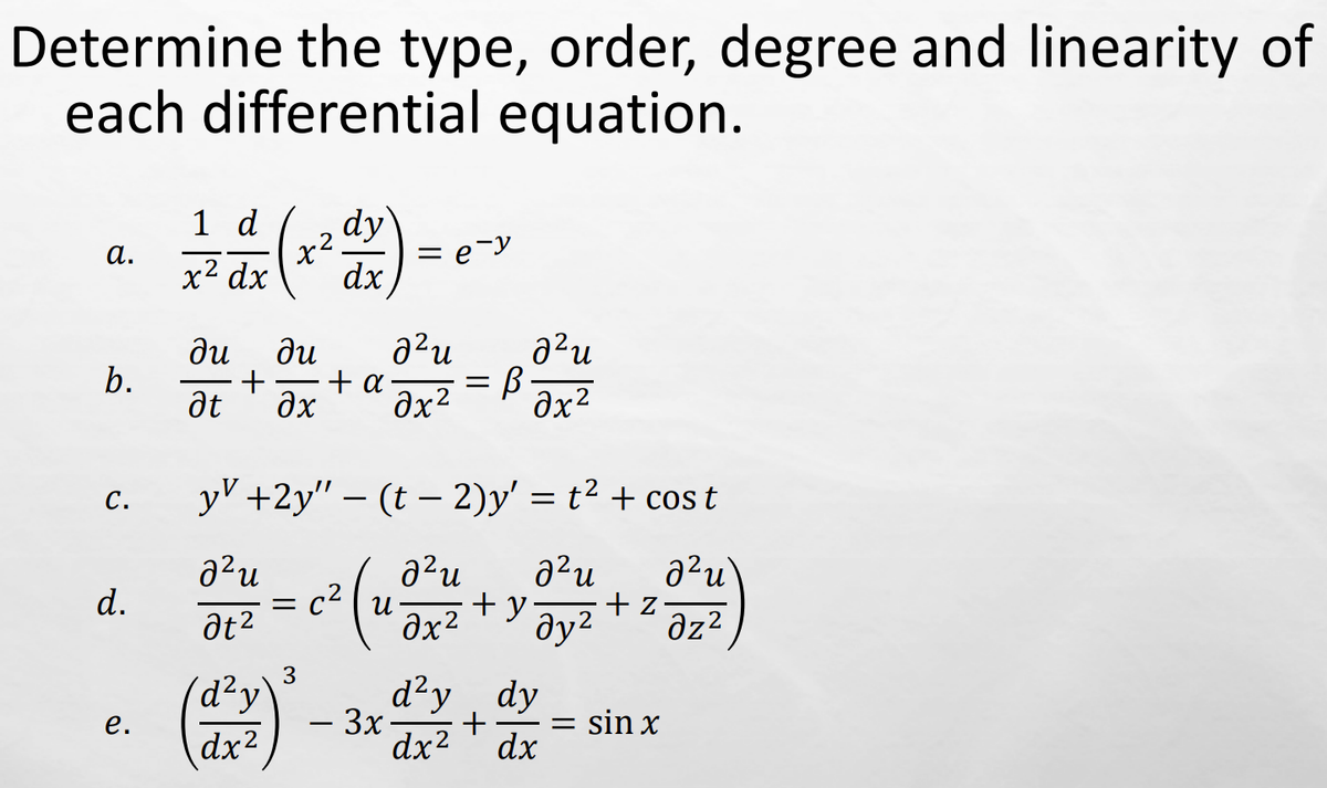 Determine the type, order, degree and linearity of
each differential equation.
a.
b.
C.
d.
e.
12 d ² (x² d x) = e->
dy
x² dx
е-у
dx
ди ди
at
²u
+ + α.
дх Əx²
d² y
dx²
yv +2y" — (t− 2)y' = t² + cost
2²u
² u ²u
d²u
at²
Əy²
dz2
= C²
(2
3
·3x
=
0x2
B
² u
əx²
+y.
d²y dy
+ =
dx² dx
+ z
sin x