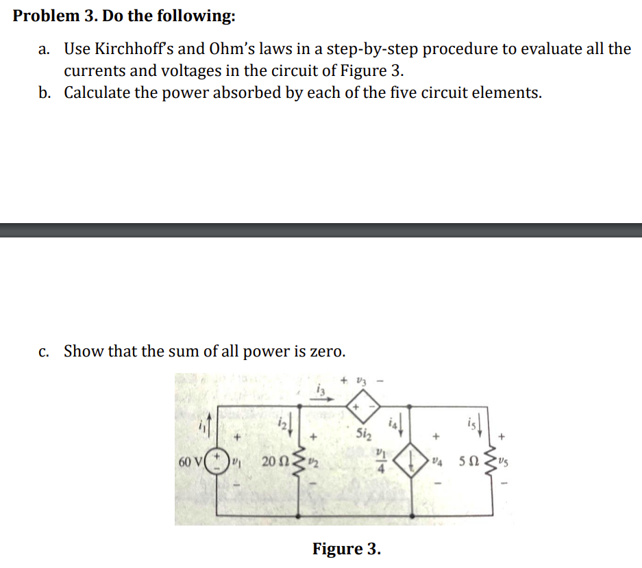 Problem 3. Do the following:
a. Use Kirchhoff's and Ohm's laws in a step-by-step procedure to evaluate all the
currents and voltages in the circuit of Figure 3.
b. Calculate the power absorbed by each of the five circuit elements.
c. Show that the sum of all power is zero.
60 V
VI
201 202
+ 13
+
51₂
-
514
Figure 3.
VA
I
552
+
•US