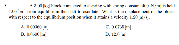 A 3.00 [kg] block connected to a spring with spring constant 400 [N/m] is held
12.0 [cm] from equilibrium then left to oscillate. What is the displacement of the object
with respect to the equilibrium position when it attains a velocity 1.20 [m/s].
9.
A. 0.00360 [m]
B. 0.0600 [m]
C. 0.0735 [m]
D. 12.0 [m]
