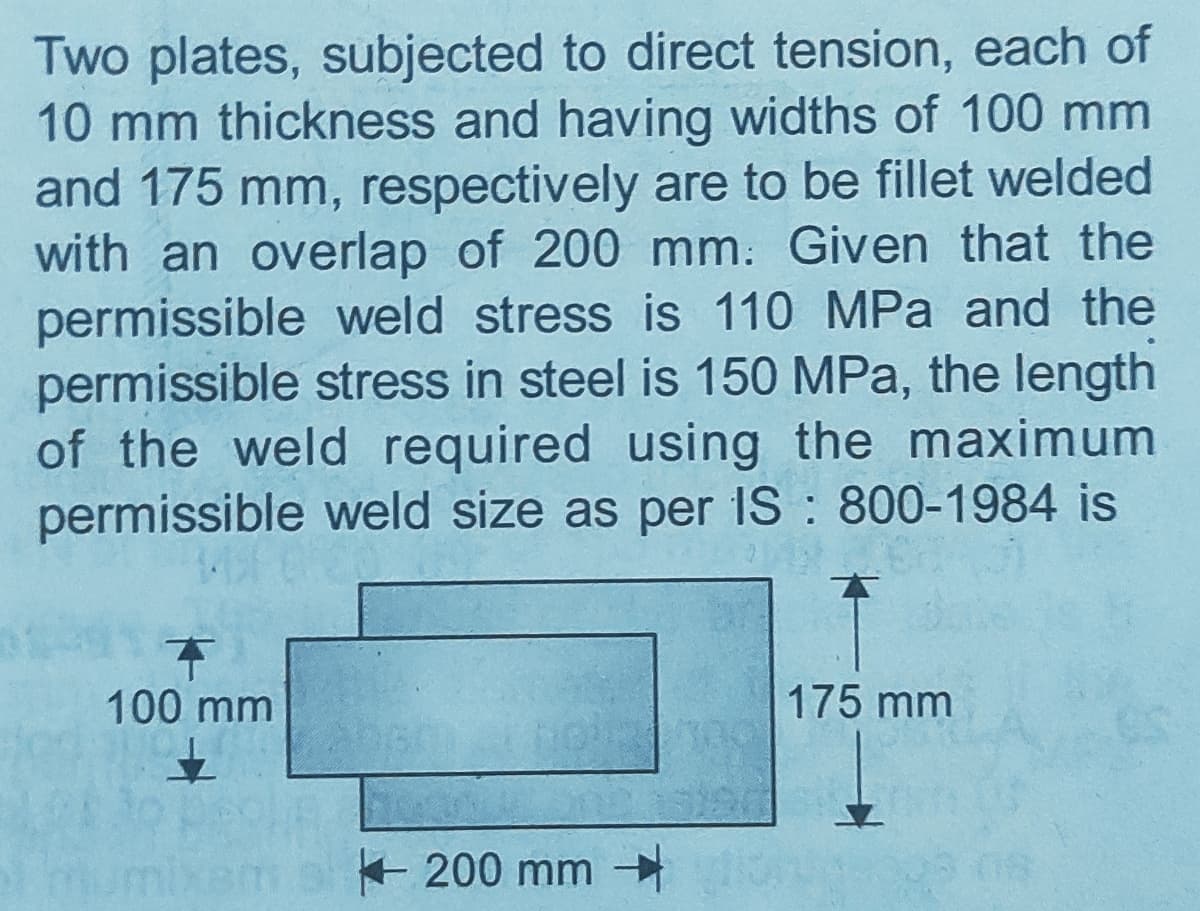 Two plates, subjected to direct tension, each of
10 mm thickness and having widths of 100 mm
and 175 mm, respectively are to be fillet welded
with an overlap of 200 mm. Given that the
permissible weld stress is 110 MPa and the
permissible stress in steel is 150 MPa, the length
of the weld required using the maximum
permissible weld size as per IS : 800-1984 is
100 mm
175 mm
+ 200 mm
