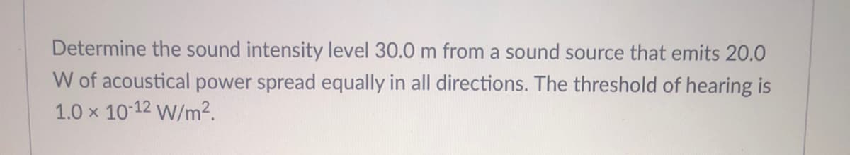 Determine the sound intensity level 30.0 m from a sound source that emits 20.0
W of acoustical power spread equally in all directions. The threshold of hearing is
1.0 x 10 12 W/m².
