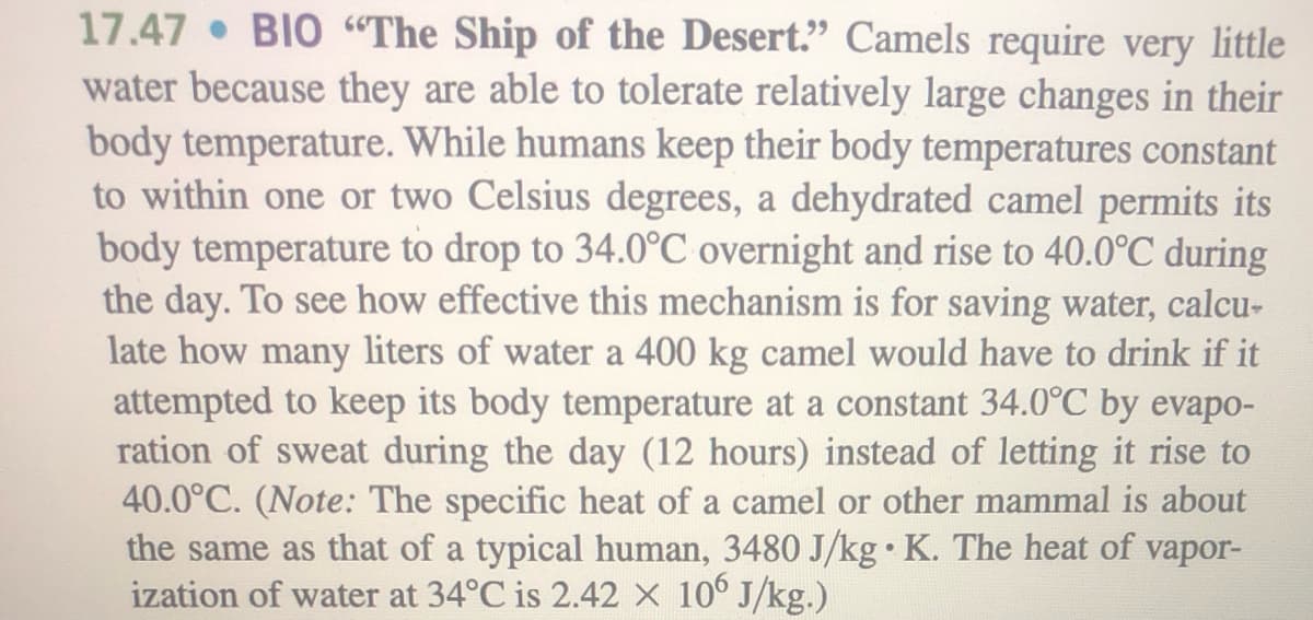 17.47 BIO “The Ship of the Desert." Camels require very little
water because they are able to tolerate relatively large changes in their
body temperature. While humans keep their body temperatures constant
to within one or two Celsius degrees, a dehydrated camel permits its
body temperature to drop to 34.0°C overnight and rise to 40.0°C during
the day. To see how effective this mechanism is for saving water, calcu-
late how many liters of water a 400 kg camel would have to drink if it
attempted to keep its body temperature at a constant 34.0°C by evapo-
ration of sweat during the day (12 hours) instead of letting it rise to
40.0°C. (Note: The specific heat of a camel or other mammal is about
the same as that of a typical human, 3480 J/kg• K. The heat of vapor-
ization of water at 34°C is 2.42 X 10° J/kg.)
