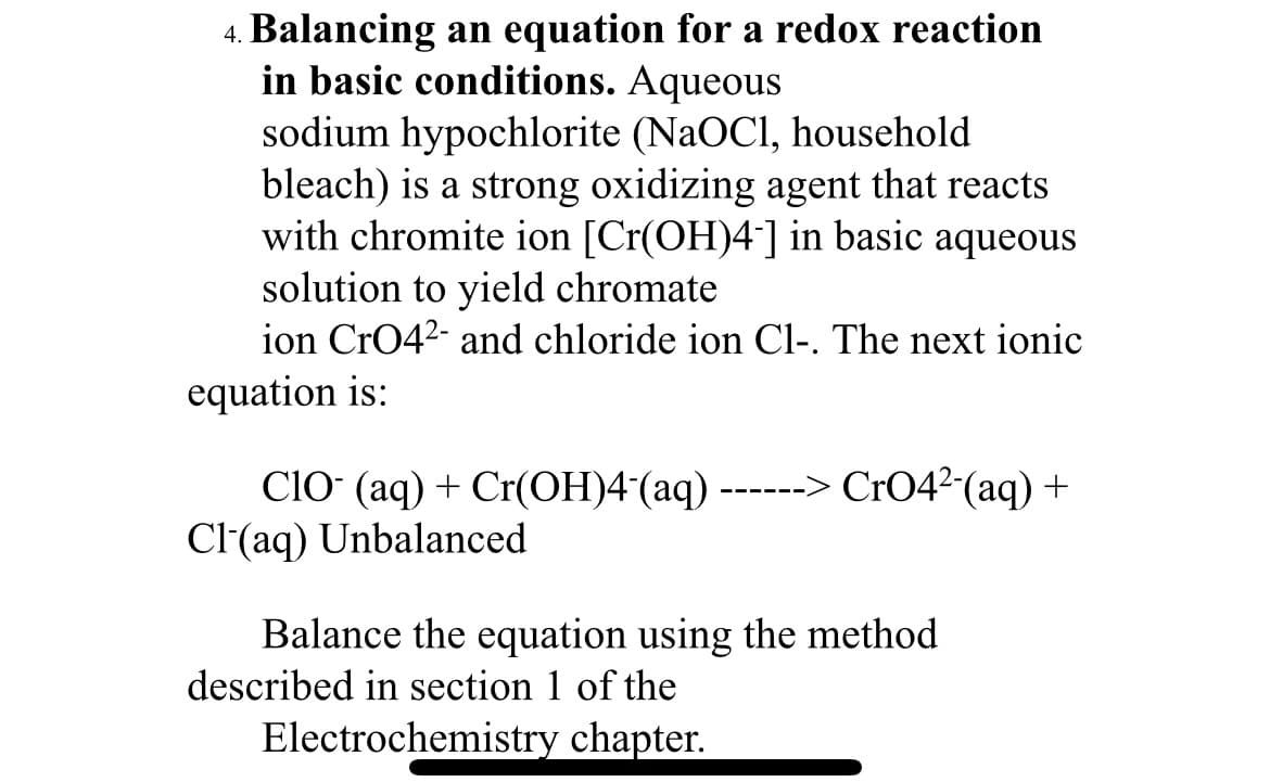 4. Balancing an equation for a redox reaction
in basic conditions. Aqueous
sodium hypochlorite (NaOCI, household
bleach) is a strong oxidizing agent that reacts
with chromite ion [Cr(OH)4-] in basic aqueous
solution to yield chromate
ion CrO42- and chloride ion Cl-. The next ionic
equation is:
CIO (aq) + Cr(OH)4¯(aq) -- CrO4²-(aq) +
Cl(aq) Unbalanced
Balance the equation using the method
described in section 1 of the
Electrochemistry chapter.