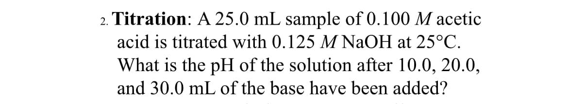 2. Titration: A 25.0 mL sample of 0.100 M acetic
acid is titrated with 0.125 M NaOH at 25°C.
What is the pH of the solution after 10.0, 20.0,
and 30.0 mL of the base have been added?