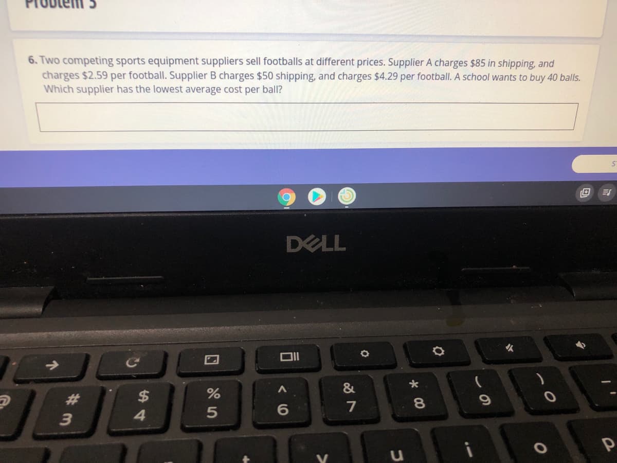 6. Two competing sports equipment suppliers sell footballs at different prices. Supplier A charges $85 in shipping, and
charges $2.59 per football. Supplier B charges $50 shipping, and charges $4.29 per football. A school wants to buy 40 balls.
Which supplier has the lowest average cost per ball?
DELL
火
#3
$
8.
7
3
4.
5
口
