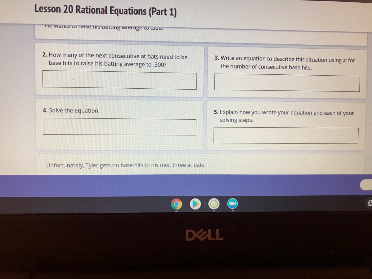 Lesson 20 Rational Equations (Part 1)
me walis LUTaise TIIS Dating average to J00.
2. How many of the next consecutive
base hits to raise his batting average to .300?
bats need to be
3. Write an equation to describe this situation using z for
the number of consecutive base hits.
4. Solve the equation.
5. Explain how you wrote your equation and each of your
solving steps.
Unfortunately, Tyler gets no base hits in his next three at bats.
DELL
