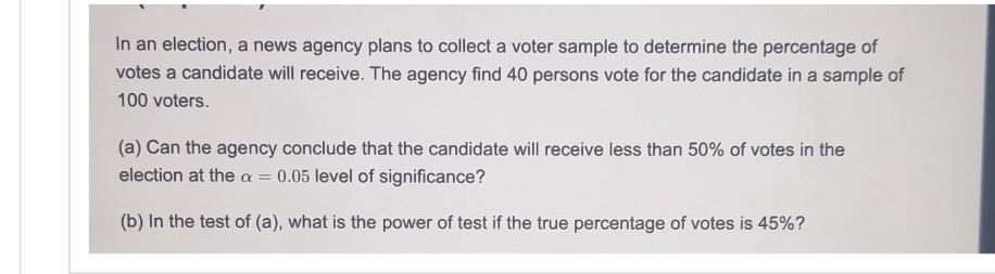 In an election, a news agency plans to collect a voter sample to determine the percentage of
votes a candidate will receive. The agency find 40 persons vote for the candidate in a sample of
100 voters.
(a) Can the agency conclude that the candidate will receive less than 50% of votes in the
election at the a = 0.05 level of significance?
(b) In the test of (a), what is the power of test if the true percentage of votes is 45%?