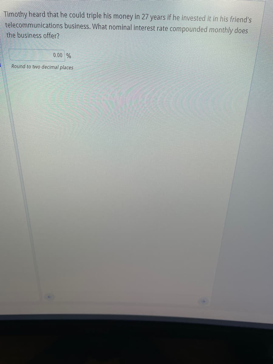 Timothy heard that he could triple his money in 27 years if he invested it in his friend's
business. What nominal interest rate compounded monthly does
telecommunications
the business offer?
0.00 %
Round to two decimal places
