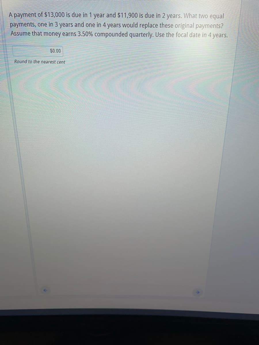 A payment of $13,000 is due in 1 year and $11,900 is due in 2 years. What two equal
payments, one in 3 years and one in 4 years would replace these original payments?
Assume that money earns 3.50% compounded quarterly. Use the focal date in 4 years.
$0.00
Round to the nearest cent