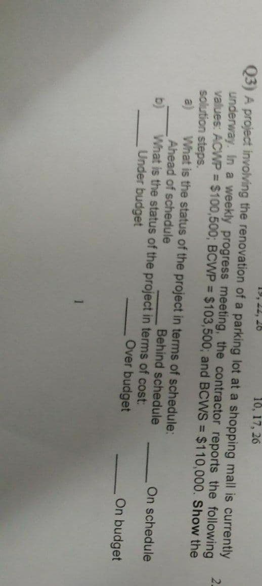 19, 22, 26
10, 17, 26
Q3) A project involving the renovation of a parking lot at a shopping mall is currently
underway. In a weekly progress meeting, the contractor reports the following
values: ACWP = $100,500; BCWP = $103,500; and BCWS $110,000. Show the
solution steps.
a)
2.
%3D
%3D
What is the status of the project in terms of schedule:
Ahead of schedule
What is the status of the project in terms of cost:
Under budget
Behind schedule
On schedule
b)
Over budget
On budget
1
