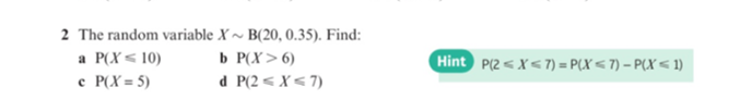 2 The random variable X ~ B(20, 0.35). Find:
a P(X< 10)
b P(X>6)
Hint P(2 <X< 7) = P(X < 7) – P(X < 1)
c P(X = 5)
d P(2 < X < 7)
