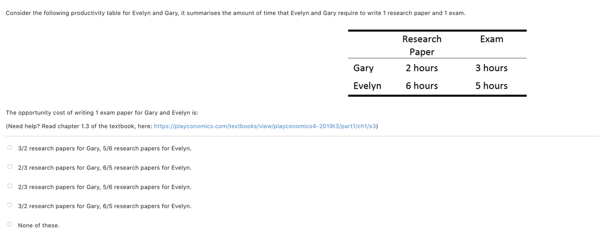 Consider the following productivity table for Evelyn and Gary, it summarises the amount of time that Evelyn and Gary require to write 1 research paper and 1 exam.
Research
Exam
Раper
Gary
2 hours
3 hours
Evelyn
6 hours
5 hours
The opportunity cost of writing 1 exam paper for Gary and Evelyn is:
(Need help? Read chapter 1.3 of the textbook, here: https://playconomics.com/textbooks/view/playconomics4-2019t3/part1/ch1/s3)
3/2 research papers for Gary, 5/6 research papers for Evelyn.
2/3 research papers for Gary, 6/5 research papers for Evelyn.
O 2/3 research papers for Gary, 5/6 research papers for Evelyn.
3/2 research papers for Gary, 6/5 research papers for Evelyn.
None of these.
