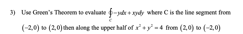 3) Use Green's Theorem to evaluate o-ydx +xydy where C is the line segment from
(-2,0) to (2,0) then along the upper half of x² + y = 4 from (2,0) to (-2,0)
%3D
