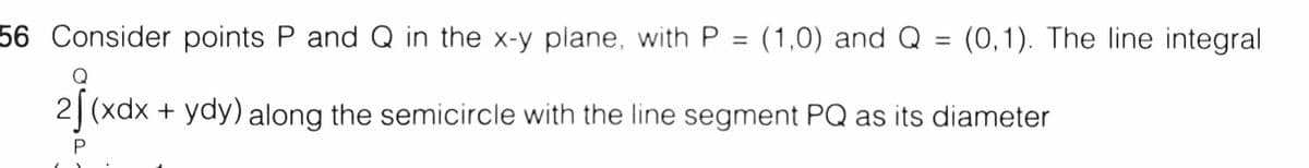 56 Consider points P and Q in the x-y plane, with P = (1,0) and Q
(0,1). The line integral
%3D
%3D
Q
2| (xdx + ydy) along the semicircle with the line segment PQ as its diameter
