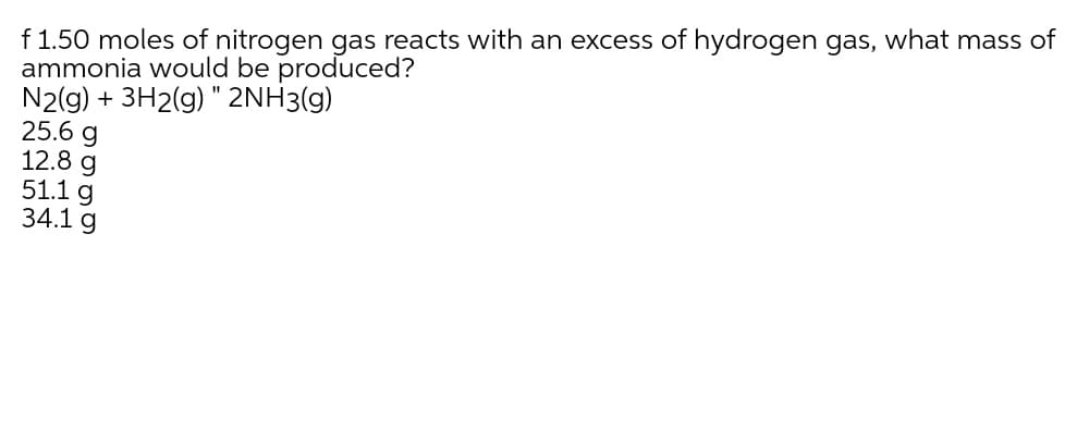 f 1.50 moles of nitrogen gas reacts with an excess of hydrogen gas, what mass of
ammonia would be produced?
N2(g) + 3H2(g) " 2NH3(g)
25.6 g
12.8 g
51.1 g
34.1 g
