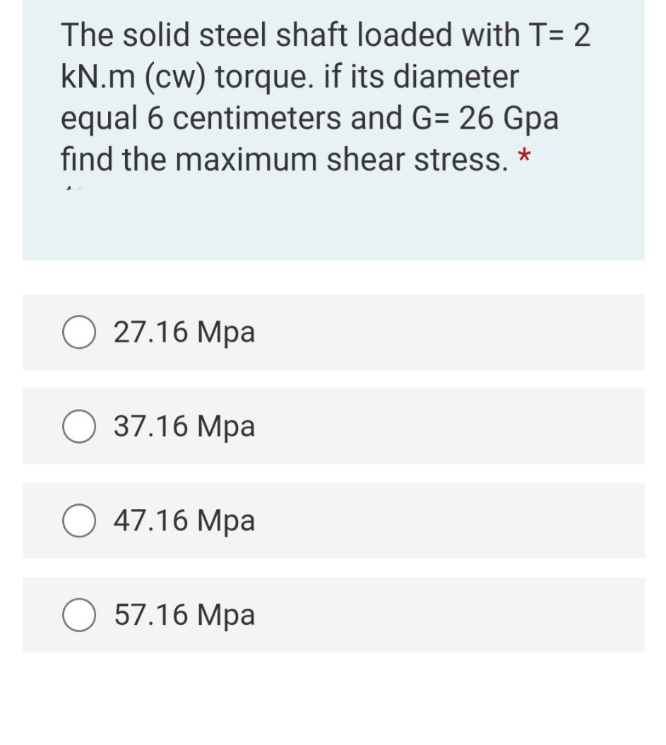 The solid steel shaft loaded with T= 2
kN.m (cw) torque. if its diameter
equal 6 centimeters and G= 26 Gpa
find the maximum shear stress. *
27.16 Mpa
37.16 Mpa
47.16 Mpa
57.16 Mpa