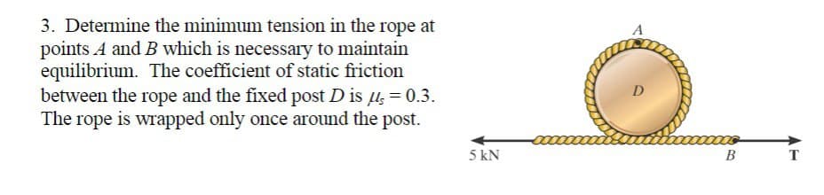 3. Determine the minimum tension in the rope at
points A and B which is necessary to maintain
equilibrium. The coefficient of static friction
between the rope and the fixed post D is μ = 0.3.
The rope is wrapped only once around the post.
5 kN
D
B
T