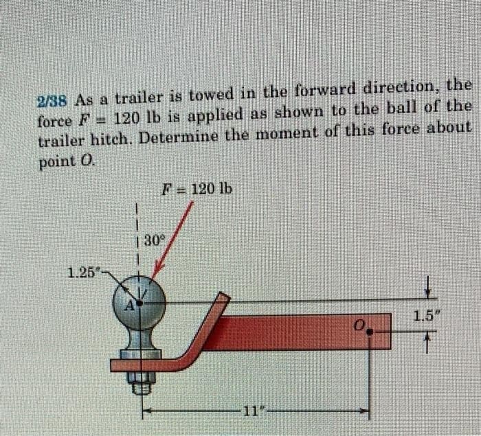 www
2/38 As a trailer is towed in the forward direction, the
force F 120 lb is applied as shown to the ball of the
trailer hitch. Determine the moment of this force about
point O.
1.25"-
F = 120 lb
1
T
130°
0
1.5"
T