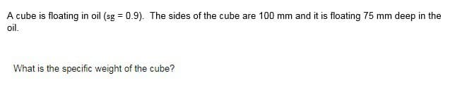 A cube is floating in oil (sg = 0.9). The sides of the cube are 100 mm and it is floating 75 mm deep in the
oil.
What is the specific weight of the cube?