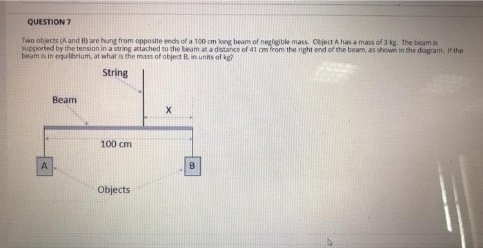 QUESTION 7
Two objects (A and B) are hung from opposite ends of a 100 cm long beam of negligible mass. Object A has a mass of 3 kg. The beam is
supported by the tension in a string attached to the beam at a distance of 41 cm from the right end of the beam, as shown in the diagram. If the
beam is in equilibrium, at what is the mass of object B, in units of kg?
String
A
Beam
100 cm
Objects
X
B
4