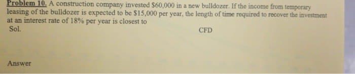 Problem 10. A construction company invested $60,000 in a new bulldozer. If the income from temporary
leasing of the bulldozer is expected to be $15,000 per year, the length of time required to recover the investment
at an interest rate of 18% per year is closest to
Sol.
CFD
Answer