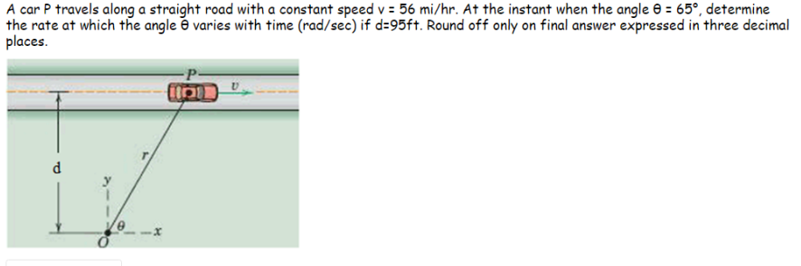 A car P travels along a straight road with a constant speed v = 56 mi/hr. At the instant when the angle e = 65°, determine
the rate at which the angle é varies with time (rad/sec) if d=95ft. Round off only on final answer expressed in three decimal
places.
d.
