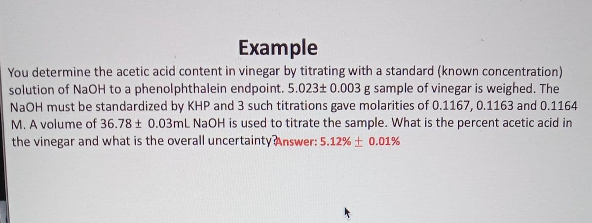 Example
You determine the acetic acid content in vinegar by titrating with a standard (known concentration)
solution of NaOH to a phenolphthalein endpoint. 5.023± 0.003 g sample of vinegar is weighed. The
NaOH must be standardized by KHP and 3 such titrations gave molarities of 0.1167, 0.1163 and 0.1164
M. A volume of 36.78 ± 0.03mL NaOH is used to titrate the sample. What is the percent acetic acid in
the vinegar and what is the overall uncertainty?Answer: 5.12% ± 0.01%