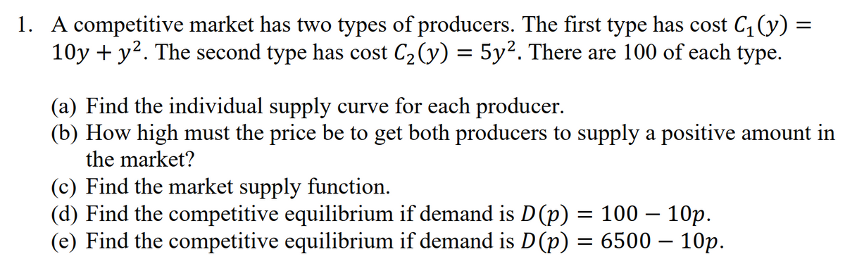 1. A competitive market has two types of producers. The first type has cost C₁(y)
10y + y². The second type has cost C₂(y) = 5y². There are 100 of each type.
=
(a) Find the individual supply curve for each producer.
(b) How high must the price be to get both producers to supply a positive amount in
the market?
(c) Find the market supply function.
-
(d) Find the competitive equilibrium if demand is D(p) = 100 10p.
(e) Find the competitive equilibrium if demand is D (p) = 6500 – 10p.