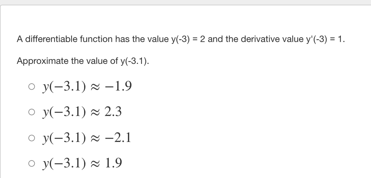 A differentiable function has the value y(-3) = 2 and the derivative value y'(-3) = 1.
Approximate the value of y(-3.1).
o y(-3.1) z –1.9
o y(-3.1) z 2.3
о у(-3.1) ~ —2.1
о у(-3.1) ~ 1.9
