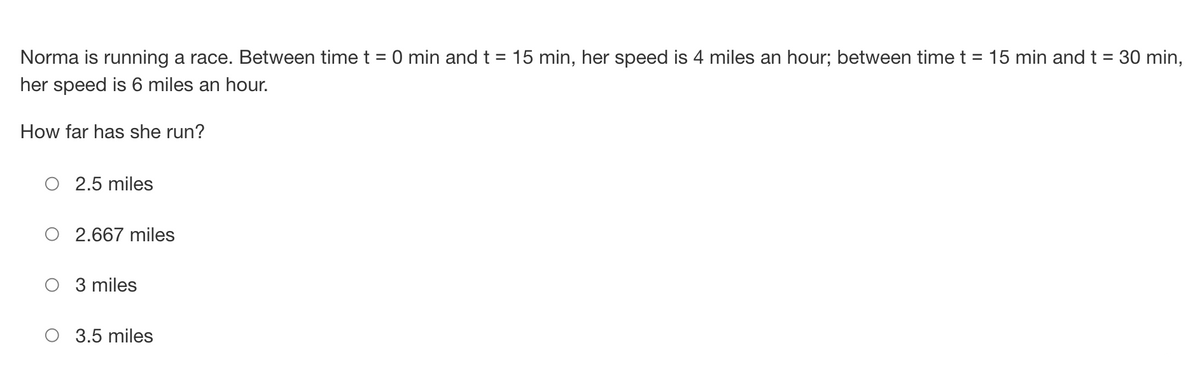 : 30 min,
Norma is running a race. Between time t = 0 min and t = 15 min, her speed is 4 miles an hour; between time t = 15 min and t =
her speed is 6 miles an hour.
How far has she run?
2.5 miles
2.667 miles
3 miles
3.5 miles
